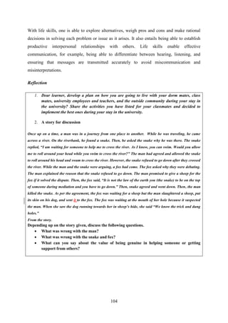 104
With life skills, one is able to explore alternatives, weigh pros and cons and make rational
decisions in solving each problem or issue as it arises. It also entails being able to establish
productive interpersonal relationships with others. Life skills enable effective
communication, for example, being able to differentiate between hearing, listening, and
ensuring that messages are transmitted accurately to avoid miscommunication and
misinterpretations.
Reflection
1. Dear learner, develop a plan on how you are going to live with your dorm mates, class
mates, university employees and teachers, and the outside community during your stay in
the university? Share the activities you have listed for your classmates and decided to
implement the best ones during your stay in the university.
2. A story for discussion
Once up on a time, a man was in a journey from one place to another. While he was traveling, he came
across a river. On the riverbank, he found a snake. Then, he asked the snake why he was there. The snake
replied, “I am waiting for someone to help me to cross the river. As I know, you can swim. Would you allow
me to roll around your head while you swim to cross the river?” The man had agreed and allowed the snake
to roll around his head and swam to cross the river. However, the snake refused to go down after they crossed
the river. While the man and the snake were arguing, a fox had come. The fox asked why they were debating.
The man explained the reason that the snake refused to go down. The man promised to give a sheep for the
fox if it solved the dispute. Then, the fox said, “It is not the law of the earth you (the snake) to be on the top
of someone during mediation and you have to go down.” Then, snake agreed and went down. Then, the man
killed the snake. As per the agreement, the fox was waiting for a sheep but the man slaughtered a sheep, put
its skin on his dog, and sent it to the fox. The fox was waiting at the mouth of her hole because it suspected
the man. When she saw the dog running towards her in sheep‟s hide, she said “We know the trick and dung
holes.”
From the story.
Depending up on the story given, discuss the following questions.
 What was wrong with the man?
 What was wrong with the snake and fox?
 What can you say about the value of being genuine in helping someone or getting
support from others?
 