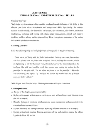 106
CHAPTER NINE
INTRA-PERSONAL AND INTERPERSONAL SKILLS
Chapter Overview
Well, in the previous chapter of the module, you have learned the basics of life skills. In this
chapter, you learn about intra-person and interpersonal skills. Specifically, the chapter
focuses on self-concept, self-awareness, self-esteem, self-confidence, self-control, emotional
intelligence, resilience and coping with stress, anger management, critical and creative
thinking, problem solving and decision-making. These concepts are extensions of the notion
of life skills you have learned earlier.
Learning Appetizer
Read the following story and analyze problem-solving skills of the girl in the story.
“There was a girl living with her father and mother. Once up on a time, her mother
was in a quarrel with her father and, therefore, cooked porridge but added a poison
in it planning to kill her husband. Then, the mother served the poisoned food to the
husband. The girl was watching while her mother was putting the poison in the
porridge. So, the girl said, “Do not allow my father to eat the porridge”. When she
was asked why, she replied “If I tell you the reason, my mother will die. If I keep
quiet, my father will die.”
What do you learn from the story? Discuss your answer with your classmates.
Learning Outcomes
At the end of the chapter, you are expected to:
 Define self-concept, self-awareness, self-esteem, and self-confidence and illustrate with
real life examples;
 Describe features of emotional intelligence and anger management and demonstrate with
examples from your experience;
 Explain resilience and coping with stress by taking different stressors as an example;
 Explain critical and creative thinking, problem solving and decision making by taking
hypothetical/real life stories
 