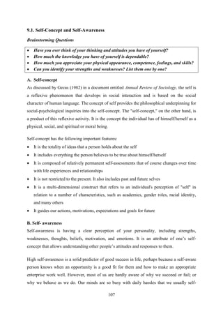107
9.1. Self-Concept and Self-Awareness
Brainstorming Questions
 Have you ever think of your thinking and attitudes you have of yourself?
 How much the knowledge you have of yourself is dependable?
 How much you appreciate your physical appearance, competence, feelings, and skills?
 Can you identify your strengths and weaknesses? List them one by one?
A. Self-concept
As discussed by Gecas (1982) in a document entitled Annual Review of Sociology, the self is
a reflexive phenomenon that develops in social interaction and is based on the social
character of human language. The concept of self provides the philosophical underpinning for
social-psychological inquiries into the self-concept. The "self-concept," on the other hand, is
a product of this reflexive activity. It is the concept the individual has of himself/herself as a
physical, social, and spiritual or moral being.
Self-concept has the following important features:
 It is the totality of ideas that a person holds about the self
 It includes everything the person believes to be true about himself/herself
 It is composed of relatively permanent self-assessments that of course changes over time
with life experiences and relationships
 It is not restricted to the present. It also includes past and future selves
 It is a multi-dimensional construct that refers to an individual's perception of "self" in
relation to a number of characteristics, such as academics, gender roles, racial identity,
and many others
 It guides our actions, motivations, expectations and goals for future
B. Self- awareness
Self-awareness is having a clear perception of your personality, including strengths,
weaknesses, thoughts, beliefs, motivation, and emotions. It is an attribute of one‘s self-
concept that allows understanding other people‘s attitudes and responses to them.
High self-awareness is a solid predictor of good success in life, perhaps because a self-aware
person knows when an opportunity is a good fit for them and how to make an appropriate
enterprise work well. However, most of us are hardly aware of why we succeed or fail; or
why we behave as we do. Our minds are so busy with daily hassles that we usually self-
 