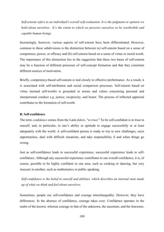 109
Self-esteem refers to an individual's overall self-evaluation. It is the judgment or opinion we
hold about ourselves. It‟s the extent to which we perceive ourselves to be worthwhile and
capable human beings.
Increasingly, however, various aspects of self-esteem have been differentiated. However,
common to these subdivisions is the distinction between (a) self-esteem based on a sense of
competence, power, or efficacy and (b) self-esteem based on a sense of virtue or moral worth.
The importance of this distinction lies in the suggestion that these two bases of self-esteem
may be a function of different processes of self-concept formation and that they constitute
different sources of motivation.
Briefly, competency-based self-esteem is tied closely to effective performance. As a result, it
is associated with self-attribution and social comparison processes. Self-esteem based on
virtue (termed self-worth) is grounded in norms and values concerning personal and
interpersonal conduct e.g. justice, reciprocity, and honor. The process of reflected appraisal
contributes to the formation of self-worth.
B. Self-confidence
The term confidence comes from the Latin fidere, "to trust." To be self-confident is to trust in
oneself, and, in particular, in one‘s ability or aptitude to engage successfully or at least
adequately with the world. A self-confident person is ready to rise to new challenges, seize
opportunities, deal with difficult situations, and take responsibility if and when things go
wrong.
Just as self-confidence leads to successful experience, successful experience leads to self-
confidence. Although any successful experience contributes to our overall confidence, it is, of
course, possible to be highly confident in one area, such as cooking or dancing, but very
insecure in another, such as mathematics or public speaking.
Self-confidence is the belief in oneself and abilities, which describes an internal state made
up of what we think and feel about ourselves.
Sometimes, people use self-confidence and courage interchangeably. However, they have
differences. In the absence of confidence, courage takes over. Confidence operates in the
realm of the known, whereas courage in that of the unknown, the uncertain, and the fearsome.
 