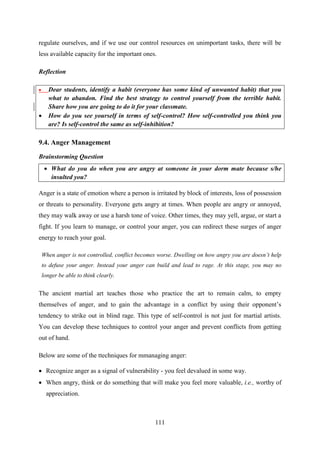 111
regulate ourselves, and if we use our control resources on unimportant tasks, there will be
less available capacity for the important ones.
Reflection
 Dear students, identify a habit (everyone has some kind of unwanted habit) that you
what to abandon. Find the best strategy to control yourself from the terrible habit.
Share how you are going to do it for your classmate.
 How do you see yourself in terms of self-control? How self-controlled you think you
are? Is self-control the same as self-inhibition?
9.4. Anger Management
Brainstorming Question
 What do you do when you are angry at someone in your dorm mate because s/he
insulted you?
Anger is a state of emotion where a person is irritated by block of interests, loss of possession
or threats to personality. Everyone gets angry at times. When people are angry or annoyed,
they may walk away or use a harsh tone of voice. Other times, they may yell, argue, or start a
fight. If you learn to manage, or control your anger, you can redirect these surges of anger
energy to reach your goal.
When anger is not controlled, conflict becomes worse. Dwelling on how angry you are doesn‟t help
to defuse your anger. Instead your anger can build and lead to rage. At this stage, you may no
longer be able to think clearly.
The ancient martial art teaches those who practice the art to remain calm, to empty
themselves of anger, and to gain the advantage in a conflict by using their opponent‘s
tendency to strike out in blind rage. This type of self-control is not just for martial artists.
You can develop these techniques to control your anger and prevent conflicts from getting
out of hand.
Below are some of the ttechniques for mmanaging anger:
 Recognize anger as a signal of vulnerability - you feel devalued in some way.
 When angry, think or do something that will make you feel more valuable, i.e., worthy of
appreciation.
 