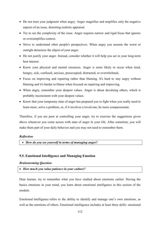 112
 Do not trust your judgment when angry. Anger magnifies and amplifies only the negative
aspects of an issue, distorting realistic appraisal.
 Try to see the complexity of the issue. Anger requires narrow and rigid focus that ignores
or oversimplifies context.
 Strive to understand other people's perspectives. When angry you assume the worst or
outright demonize the object of your anger.
 Do not justify your anger. Instead, consider whether it will help you act in your long-term
best interest.
 Know your physical and mental resources. Anger is more likely to occur when tired,
hungry, sick, confused, anxious, preoccupied, distracted, or overwhelmed.
 Focus on improving and repairing rather than blaming. It's hard to stay angry without
blaming and it's harder to blame when focused on repairing and improving.
 When angry, remember your deepest values. Anger is about devaluing others, which is
probably inconsistent with your deepest values.
 Know that your temporary state of anger has prepared you to fight when you really need to
learn more, solve a problem, or, if it involves a loved one, be more compassionate.
Therefore, if you are poor at controlling your anger, try to exercise the suggestions given
above whenever you come across with state of anger in your life. After sometime, you will
make them part of your daily behavior and you may not need to remember them.
Reflection
 How do you see yourself in terms of managing anger?
9.5. Emotional Intelligence and Managing Emotion
Brainstorming Question
 How much you value patience in your culture?
Dear learner, try to remember what you have studied about emotions earlier. Having the
basics emotions in your mind, you learn about emotional intelligence in this section of the
module.
Emotional intelligence refers to the ability to identify and manage one‘s own emotions, as
well as the emotions of others. Emotional intelligence includes at least three skills: emotional
 