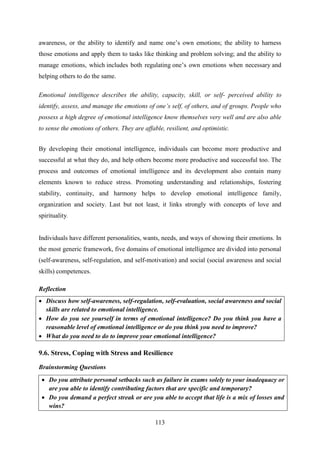 113
awareness, or the ability to identify and name one‘s own emotions; the ability to harness
those emotions and apply them to tasks like thinking and problem solving; and the ability to
manage emotions, which includes both regulating one‘s own emotions when necessary and
helping others to do the same.
Emotional intelligence describes the ability, capacity, skill, or self- perceived ability to
identify, assess, and manage the emotions of one‟s self, of others, and of groups. People who
possess a high degree of emotional intelligence know themselves very well and are also able
to sense the emotions of others. They are affable, resilient, and optimistic.
By developing their emotional intelligence, individuals can become more productive and
successful at what they do, and help others become more productive and successful too. The
process and outcomes of emotional intelligence and its development also contain many
elements known to reduce stress. Promoting understanding and relationships, fostering
stability, continuity, and harmony helps to develop emotional intelligence family,
organization and society. Last but not least, it links strongly with concepts of love and
spirituality.
Individuals have different personalities, wants, needs, and ways of showing their emotions. In
the most generic framework, five domains of emotional intelligence are divided into personal
(self-awareness, self-regulation, and self-motivation) and social (social awareness and social
skills) competences.
Reflection
 Discuss how self-awareness, self-regulation, self-evaluation, social awareness and social
skills are related to emotional intelligence.
 How do you see yourself in terms of emotional intelligence? Do you think you have a
reasonable level of emotional intelligence or do you think you need to improve?
 What do you need to do to improve your emotional intelligence?
9.6. Stress, Coping with Stress and Resilience
Brainstorming Questions
 Do you attribute personal setbacks such as failure in exams solely to your inadequacy or
are you able to identify contributing factors that are specific and temporary?
 Do you demand a perfect streak or are you able to accept that life is a mix of losses and
wins?
 