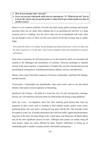 114
Stress is a very common condition. You feel your heart racing, palms sweating, and stomach
growling when you are under stress, perhaps due to an upcoming job interview or a huge
occasion such as a wedding. You also feel it when you are overburdened with work; when
you go through a crisis, or when you face your sources of fear like an angry dog or a plane
flight.
Stress generally refers to two things: the psychological perception of pressure, on the one hand, and
the body's response to it, on the other, which involves multiple systems from metabolism to muscles
and memory.
Some stress is necessary for all living systems as it is the means by which you encounter and
respond to the challenges and uncertainties of existence. However, prolonged or repeated
arousal of the stress response, a characteristic of modern life, can have harmful physical and
psychological consequences, including heart disease, diabetes, anxiety, and depression.
Mainly, stress comes from three categories of stressors: catastrophes, significant life changes,
and daily hassles.
Catastrophes - Catastrophes are unpredictable, large scale events, such as war and natural
disasters, that nearly everyone appraises as threatening.
Significant Life Changes - the death of a loved one, loss of a job, leaving home, marriage,
divorce, etc. Life transitions and insecurities are often keenly felt during young adulthood.
Daily life events - our happiness stems less from enduring good fortune than from our
responses to daily events such as awaiting to hear medical results, perfect exam scores,
gratifying phone call, your team‘s winning the big game and the like. This principle works
for negative events, too. Everyday annoyances like rush hour traffic, aggravating housemates,
long lines at the store, too many things to do, e-mail spam, and obnoxious cell phone talkers
may be the most significant sources of stress. Although some people can simply shrug off
such hassles, others are easily affected by them. People‘s difficulties in letting go of
unattainable goals is another everyday stressor with health consequences.
 How do you manage when stressed?
 Let us say you get a bad grade while you are expecting an “A”. What do you do? You try
to know the reason why you get the grade or study hard to get a better grade next time in
another course?
 