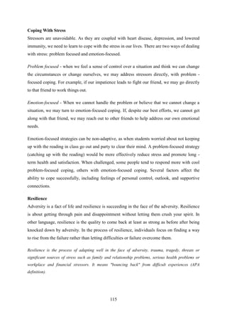 115
Coping With Stress
Stressors are unavoidable. As they are coupled with heart disease, depression, and lowered
immunity, we need to learn to cope with the stress in our lives. There are two ways of dealing
with stress: problem focused and emotion-focused.
Problem focused - when we feel a sense of control over a situation and think we can change
the circumstances or change ourselves, we may address stressors directly, with problem -
focused coping. For example, if our impatience leads to fight our friend, we may go directly
to that friend to work things out.
Emotion-focused - When we cannot handle the problem or believe that we cannot change a
situation, we may turn to emotion-focused coping. If, despite our best efforts, we cannot get
along with that friend, we may reach out to other friends to help address our own emotional
needs.
Emotion-focused strategies can be non-adaptive, as when students worried about not keeping
up with the reading in class go out and party to clear their mind. A problem-focused strategy
(catching up with the reading) would be more effectively reduce stress and promote long -
term health and satisfaction. When challenged, some people tend to respond more with cool
problem-focused coping, others with emotion-focused coping. Several factors affect the
ability to cope successfully, including feelings of personal control, outlook, and supportive
connections.
Resilience
Adversity is a fact of life and resilience is succeeding in the face of the adversity. Resilience
is about getting through pain and disappointment without letting them crush your spirit. In
other language, resilience is the quality to come back at least as strong as before after being
knocked down by adversity. In the process of resilience, individuals focus on finding a way
to rise from the failure rather than letting difficulties or failure overcome them.
Resilience is the process of adapting well in the face of adversity, trauma, tragedy, threats or
significant sources of stress such as family and relationship problems, serious health problems or
workplace and financial stressors. It means "bouncing back" from difficult experiences (APA
definition).
 