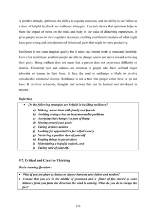 116
A positive attitude, optimism, the ability to regulate emotions, and the ability to see failure as
a form of helpful feedback are resilience strategies. Research shows that optimism helps to
blunt the impact of stress on the mind and body in the wake of disturbing experiences. It
gives people access to their cognitive resources, enabling cool-headed analysis of what might
have gone wrong and consideration of behavioral paths that might be more productive.
Resilience is not some magical quality but it takes real mental work to transcend hardship.
Even after misfortune, resilient people are able to change course and move toward achieving
their goals. Being resilient does not mean that a person does not experience difficulty or
distress. Emotional pain and sadness are common in people who have suffered major
adversity or trauma in their lives. In fact, the road to resilience is likely to involve
considerable emotional distress. Resilience is not a trait that people either have or do not
have. It involves behaviors, thoughts and actions that can be learned and developed in
anyone.
Reflection
 Do the following strategies are helpful in building resilience?
a) Making connections with family and friends
b) Avoiding seeing crises as insurmountable problems
c) Accepting that change is a part of living
d) Moving toward your goals
e) Taking decisive actions
f) Looking for opportunities for self-discovery
g) Nurturing a positive view of yourself
h) Keeping things in perspectives
i) Maintaining a hopeful outlook, and
j) Taking care of yourself.
9.7. Critical and Creative Thinking
Brainstorming Questions
 What if you are given a chance to choose between your father and mother?
 Assume that you are in the middle of grassland and a flame of fire started at some
distance from you from the direction the wind is coming. What do you do to escape the
fire?
 