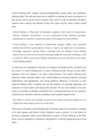 117
Critical thinking skills includes decision-making/problem solving skills and information
gathering skills. The individual must also be skilled at evaluating the future consequences of
their present actions and the actions of others. They need to be able to determine alternative
solutions and to analyze the influence of their own values and the values of those around
them.
Critical thinking is "Purposeful, self-regulatory judgment which results in interpretation,
analysis, evaluation, and inference, as well as explanation of the evidential, conceptual,
methodological, contextual considerations upon which judgment is based (ADEA).
Critical thinking is also regarded as intellectually engaged, skillful, and responsible
thinking that facilitates good judgment because it requires the application of assumptions,
knowledge, competence, and the ability to challenge one's own thinking. Critical thinking
requires the use of self-correction and monitoring to judge the rationality of thinking as well
as reflexivity. When using critical thinking, individuals step back and reflect on the quality
of that thinking (ADEA).
A central goal of contemporary education is to improve the thinking skills of students, and
the notions of critical thinking and of creative thinking provide focusses for this effort.
Educators strive for students to be better critical thinkers. This implies thinking more
effectively within curricular subject areas, understanding the reasoning employed, assessing
independently and appropriately, and solving problems effectively. It involves, as well,
improved thinking skills in dealing with real life problems, in assessing information and
arguments in social contexts and making life decisions. We also want students to be more
creative, not simply to reproduce old patterns but to respond productively to new situations,
to generate new and better solutions to problems, and to produce original works.
The ability to connect the seemingly unconnected and meld existing knowledge into new
insight about some element of how the world works.
These goals of fostering critical thinking and of fostering creativity are generally considered
to be quite separate and distinct. Critical thinking is seen as analytic. It is the means for
arriving at judgments within a given framework or context. Creative thinking, on the other
hand, is seen as imaginative, constructive, and generative. Learn the comparisons given in the
below.
 