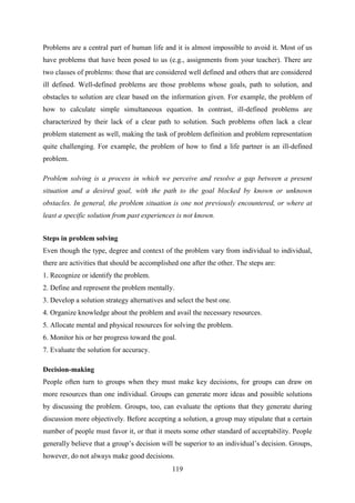 119
Problems are a central part of human life and it is almost impossible to avoid it. Most of us
have problems that have been posed to us (e.g., assignments from your teacher). There are
two classes of problems: those that are considered well defined and others that are considered
ill defined. Well-defined problems are those problems whose goals, path to solution, and
obstacles to solution are clear based on the information given. For example, the problem of
how to calculate simple simultaneous equation. In contrast, ill-defined problems are
characterized by their lack of a clear path to solution. Such problems often lack a clear
problem statement as well, making the task of problem definition and problem representation
quite challenging. For example, the problem of how to find a life partner is an ill-defined
problem.
Problem solving is a process in which we perceive and resolve a gap between a present
situation and a desired goal, with the path to the goal blocked by known or unknown
obstacles. In general, the problem situation is one not previously encountered, or where at
least a specific solution from past experiences is not known.
Steps in problem solving
Even though the type, degree and context of the problem vary from individual to individual,
there are activities that should be accomplished one after the other. The steps are:
1. Recognize or identify the problem.
2. Define and represent the problem mentally.
3. Develop a solution strategy alternatives and select the best one.
4. Organize knowledge about the problem and avail the necessary resources.
5. Allocate mental and physical resources for solving the problem.
6. Monitor his or her progress toward the goal.
7. Evaluate the solution for accuracy.
Decision-making
People often turn to groups when they must make key decisions, for groups can draw on
more resources than one individual. Groups can generate more ideas and possible solutions
by discussing the problem. Groups, too, can evaluate the options that they generate during
discussion more objectively. Before accepting a solution, a group may stipulate that a certain
number of people must favor it, or that it meets some other standard of acceptability. People
generally believe that a group‘s decision will be superior to an individual‘s decision. Groups,
however, do not always make good decisions.
 