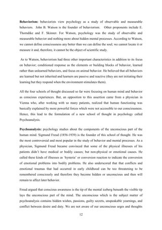 12
Behaviorism: behaviorists view psychology as a study of observable and measurable
behaviors. John B. Watson is the founder of behaviorism. Other proponents include E.
Thorndike and F. Skinner. For Watson, psychology was the study of observable and
measurable behavior and nothing more about hidden mental processes. According to Watson,
we cannot define consciousness any better than we can define the soul; we cannot locate it or
measure it and, therefore, it cannot be the object of scientific study.
As to Watson, behaviorism had three other important characteristics in addition to its focus
on behavior; conditioned response as the elements or building blocks of behavior, learned
rather than unlearned behaviors, and focus on animal behavior. He believed that all behaviors
are learned but not inherited and learners are passive and reactive (they are not initiating their
learning but they respond when the environment stimulates them).
All the four schools of thought discussed so far were focusing on human mind and behavior
as conscious experiences. But, an opposition to this assertion came from a physician in
Vienna who, after working with so many patients, realized that human functioning was
basically explained by more powerful forces which were not accessible to our consciousness.
Hence, this lead to the formulation of a new school of thought in psychology called
Psychoanalysis.
Psychoanalysis: psychology studies about the components of the unconscious part of the
human mind. Sigmund Freud (1856-1939) is the founder of this school of thought. He was
the most controversial and most popular in the study of behavior and mental processes. As a
physician, Sigmund Freud became convinced that some of the physical illnesses of his
patients didn‘t have medical or bodily causes; but non-physical or emotional causes. He
called these kinds of illnesses as ‗hysteria‘ or conversion reaction to indicate the conversion
of emotional problems into bodily problems. He also underscored that that conflicts and
emotional traumas that had occurred in early childhood can be too threatening to be
remembered consciously and therefore they become hidden or unconscious and then will
remain to affect later behavior.
Freud argued that conscious awareness is the tip of the mental iceberg beneath the visible tip
lays the unconscious part of the mind. The unconscious which is the subject matter of
psychoanalysis contains hidden wishes, passions, guilty secrets, unspeakable yearnings, and
conflict between desire and duty. We are not aware of our unconscious urges and thoughts
 