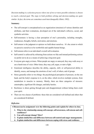 120
Decision-making is a selection process where one of two or more possible solutions is chosen
to reach a desired goal. The steps in both problem solving and decision-making are quite
similar. In fact, the terms are sometimes used interchangeably (Huitt, 1992).
Summary
 The self-concept is conceptualized as an organization (structure) of various identities and
attributes, and their evaluations, developed out of the individual's reflexive, social, and
symbolic activities.
 Self-awareness is having a clear perception of one‘s personality, including strengths,
weaknesses, thoughts, beliefs, motivation, and emotions.
 Self-esteem is the judgment or opinion we hold about ourselves. It‘s the extent to which
we perceive ourselves to be worthwhile and capable human beings.
 Self-esteem refers to an individual's overall self-evaluation.
 Self-control is achieved by refraining from actions we like and instead performing actions
we prefer not to do as a means of achieving a long-term goal.
 Everyone gets angry at times. When people are angry or annoyed, they may walk away or
use a harsh tone of voice. Other times, they may yell, argue, or start a fight.
 Emotional intelligence describes the ability, capacity, skill, or self-perceived ability to
identify, assess, and manage the emotions of one‘s self, of others, and of groups.
 Stress generally refers to two things: the psychological perception of pressure, on the one
hand, and the body's response to it, on the other, which involves multiple systems, from
metabolism to muscles to memory. Mainly, there are three categories of stressors:
catastrophes, significant life changes, and daily hassles.
 Resilience is about getting through pain and disappointment without letting them crush
your spirit.
 There are two classes of problems: those that are considered well defined and others that
are considered ill defined.
Reflection
 Discuss/can be assignment/ over the following points and explain for others in class.
1. What is the relationship among self-concept, self-awareness, self-esteem and self-
confidence?
2. Can self-concept change? How?
3. Explain similarities and difference between self-control and anger managements.
4. Explain similarities and differences between coping with stress and resilience.
 