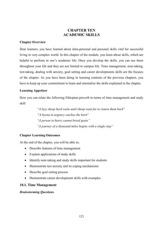 121
CHAPTER TEN
ACADEMIC SKILLS
Chapter Overview
Dear learners, you have learned about intra-personal and personal skills vital for successful
living in very complex world. In this chapter of the module, you learn about skills, which are
helpful to perform in one‘s academic life. Once you develop the skills, you can use them
throughout your life and they are not limited to campus life. Time management, note-taking,
test-taking, dealing with anxiety, goal setting and career developments skills are the focuses
of the chapter. As you have been doing in learning contents of the previous chapters, you
have to keep up your commitment to learn and internalize the skills explained in the chapter.
Learning Appetizer
How you can relate the following Ethiopian proverb in terms of time management and study
skill
“A lazy sheep herd waits until sheep went far to return them back‖
―A hyena in urgency catches the horn‖
“A person in hurry cannot breed goats”
“A journey of a thousand miles begins with a single step”
Chapter Learning Outcomes
At the end of the chapter, you will be able to;
 Describe features of time management
 Explain applications of study skills
 Identify note-taking and study skills important for students
 Demonstrate test anxiety and its coping mechanisms
 Describe goal setting process
 Demonstrate career development skills with examples
10.1. Time Management
Brainstorming Questions
 