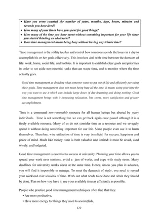 122
 Have you every counted the number of years, months, days, hours, minutes and
seconds you have lived?
 How many of your times have you spent for good things?
 How many of the time you have spent without something important for your life since
you started thinking as adolescent?
 Does time management mean being busy without having any leisure time?
Time management is the ability to plan and control how someone spends the hours in a day to
accomplish his or her goals effectively. This involves deal with time between the domains of
life: work, home, social life, and hobbies. It is important to establish clear goals and priorities
in order to set aside non-essential tasks that can waste time, and to monitor where the time
actually goes.
Good time management as deciding what someone wants to get out of life and efficiently per suing
these goals. Time management does not mean being busy all the time. It means using your time the
way you want to use it which can include large doses of day dreaming and doing nothing. Good
time management brings with it increasing relaxation, less stress, more satisfaction and greater
accomplishment.
Time is a communal non-renewable resource for all human beings but abused by many
individuals. Time is not something that we can get back again once passed although it is a
freely available resource. Many of us do not consider time as a resource and we savagely
spend it without doing something important for our life. Some people even use it to harm
themselves. Therefore, wise utilization of time is very beneficial for success, happiness and
peace of mind. Much like money, time is both valuable and limited: it must be saved, used
wisely, and budgeted.
Good time management is essential to success at university. Planning your time allows you to
spread your work over sessions, avoid a jam of works, and cope with study stress. Many
deadlines for university works occur at the same time. Hence, unless you plan in advance,
you will find it impossible to manage. To meet the demands of study, you need to spread
your workload over sessions of time. Work out what needs to be done and when they should
be done. Plan on how you have to use your available time as efficiently as possible.
People who practice good time management techniques often find that they:
• Are more productive,
• Have more energy for things they need to accomplish,
 