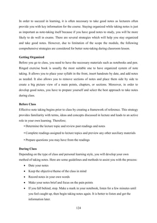 124
In order to succeed in learning, it is often necessary to take good notes as lecturers often
provide you with key information for the course. Staying organized while taking notes is just
as important as note-taking itself because if you have good notes to study, you will be more
likely to do well in exams. There are several strategies which will help you stay organized
and take good notes. However, due to limitation of the scope the module, the following
comprehensive strategies are considered for better note-taking during classroom lesson.
Getting Organized
Before you go to class, you need to have the necessary materials such as notebooks and pen.
Ringed exercise book is usually the most suitable one to have organized system of note
taking. It allows you to place your syllabi in the front, insert handouts by date, and add notes
as needed. It also allows you to remove sections of notes and place them side by side to
create a big picture view of a main points, chapters, or sections. Moreover, in order to
develop good notes, you have to prepare yourself and select the best approach to take notes
during class.
Before Class
Effective note taking begins prior to class by creating a framework of reference. This strategy
provides familiarity with terms, ideas and concepts discussed in lecture and leads to an active
role in your own learning. Therefore;
• Determine the lecture topic and review past readings and notes
• Complete readings assigned to lecture topics and preview any other auxiliary materials
• Prepare questions you may have from the readings
During Class
Depending on the type of class and personal learning style, you will develop your own
method of taking notes. Here are some guidelines and methods to assist you with the process:
 Date your notes
 Keep the objective/theme of the class in mind
 Record notes in your own words
 Make your notes brief and focus on the pain points
 If you fall behind, stop. Make a mark in your notebook, listen for a few minutes until
you feel caught up, then begin taking notes again. It is better to listen and get the
information later.
 