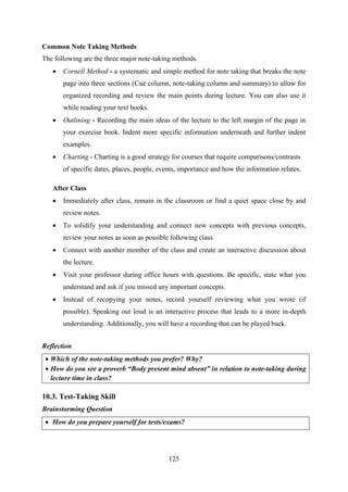 125
Common Note Taking Methods
The following are the three major note-taking methods.
 Cornell Method - a systematic and simple method for note taking that breaks the note
page into three sections (Cue column, note-taking column and summary) to allow for
organized recording and review the main points during lecture. You can also use it
while reading your text books.
 Outlining - Recording the main ideas of the lecture to the left margin of the page in
your exercise book. Indent more specific information underneath and further indent
examples.
 Charting - Charting is a good strategy for courses that require comparisons/contrasts
of specific dates, places, people, events, importance and how the information relates.
After Class
 Immediately after class, remain in the classroom or find a quiet space close by and
review notes.
 To solidify your understanding and connect new concepts with previous concepts,
review your notes as soon as possible following class.
 Connect with another member of the class and create an interactive discussion about
the lecture.
 Visit your professor during office hours with questions. Be specific, state what you
understand and ask if you missed any important concepts.
 Instead of recopying your notes, record yourself reviewing what you wrote (if
possible). Speaking out loud is an interactive process that leads to a more in-depth
understanding. Additionally, you will have a recording that can be played back.
Reflection
 Which of the note-taking methods you prefer? Why?
 How do you see a proverb “Body present mind absent” in relation to note-taking during
lecture time in class?
10.3. Test-Taking Skill
Brainstorming Question
 How do you prepare yourself for tests/exams?
 