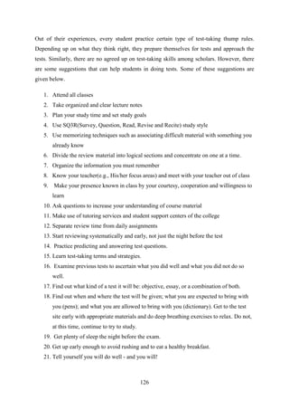 126
Out of their experiences, every student practice certain type of test-taking thump rules.
Depending up on what they think right, they prepare themselves for tests and approach the
tests. Similarly, there are no agreed up on test-taking skills among scholars. However, there
are some suggestions that can help students in doing tests. Some of these suggestions are
given below.
1. Attend all classes
2. Take organized and clear lecture notes
3. Plan your study time and set study goals
4. Use SQ3R(Survey, Question, Read, Revise and Recite) study style
5. Use memorizing techniques such as associating difficult material with something you
already know
6. Divide the review material into logical sections and concentrate on one at a time.
7. Organize the information you must remember
8. Know your teacher(e.g., His/her focus areas) and meet with your teacher out of class
9. Make your presence known in class by your courtesy, cooperation and willingness to
learn
10. Ask questions to increase your understanding of course material
11. Make use of tutoring services and student support centers of the college
12. Separate review time from daily assignments
13. Start reviewing systematically and early, not just the night before the test
14. Practice predicting and answering test questions.
15. Learn test-taking terms and strategies.
16. Examine previous tests to ascertain what you did well and what you did not do so
well.
17. Find out what kind of a test it will be: objective, essay, or a combination of both.
18. Find out when and where the test will be given; what you are expected to bring with
you (pens); and what you are allowed to bring with you (dictionary). Get to the test
site early with appropriate materials and do deep breathing exercises to relax. Do not,
at this time, continue to try to study.
19. Get plenty of sleep the night before the exam.
20. Get up early enough to avoid rushing and to eat a healthy breakfast.
21. Tell yourself you will do well - and you will!
 