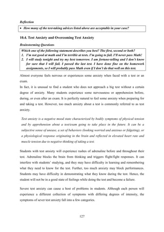 127
Reflection
 How many of the test-taking advices listed above are acceptable in your case?
10.4. Test Anxiety and Overcoming Test Anxiety
Brainstorming Questions
Which one of the following statement describes you best? The first, second or both?
1. I‟m not good at math and I‟m terrible at tests. I‟m going to fail. I‟ll never pass Math!
2. I will study tonight and try my best tomorrow. I am fortune-telling and I don‟t know
for sure that I will fail. I passed the last test. I have done fine on the homework
assignments, so I will probably pass Math even if I don‟t do that well on this test.
Almost everyone feels nervous or experiences some anxiety when faced with a test or an
exam.
In fact, it is unusual to find a student who does not approach a big test without a certain
degree of anxiety. Many students experience some nervousness or apprehension before,
during, or even after an exam. It is perfectly natural to feel some anxiety when preparing for
and taking a test. However, too much anxiety about a test is commonly referred to as test
anxiety.
Test anxiety is a negative mood state characterized by bodily symptoms of physical tension
and by apprehension about a test/exam going to take place in the future. It can be a
subjective sense of unease, a set of behaviors (looking worried and anxious or fidgeting), or
a physiological response originating in the brain and reflected in elevated heart rate and
muscle tension due to negative thinking of taking a test.
Students with test anxiety will experience rushes of adrenaline before and throughout their
test. Adrenaline blocks the brain from thinking and triggers flight/fight responses. It can
interfere with students‘ studying, and they may have difficulty in learning and remembering
what they need to know for the test. Further, too much anxiety may block performances.
Students may have difficulty in demonstrating what they know during the test. Hence, the
student will not be in a good state of feelings while doing the test and become a failure.
Severe test anxiety can cause a host of problems in students. Although each person will
experience a different collection of symptoms with differing degrees of intensity, the
symptoms of sever test anxiety fall into a few categories.
 