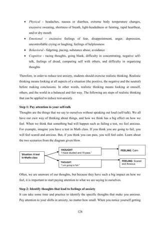 128
 Physical - headaches, nausea or diarrhea, extreme body temperature changes,
excessive sweating, shortness of breath, light-headedness or fainting, rapid heartbeat,
and/or dry mouth
 Emotional - excessive feelings of fear, disappointment, anger, depression,
uncontrollable crying or laughing, feelings of helplessness
 Behavioral - fidgeting, pacing, substance abuse, avoidance
 Cognitive - racing thoughts, going blank, difficulty in concentrating, negative self-
talk, feelings of dread, comparing self with others, and difficulty in organizing
thoughts
Therefore, in order to reduce test anxiety, students should exercise realistic thinking. Realistic
thinking means looking at all aspects of a situation (the positive, the negative and the neutral)
before making conclusions. In other words, realistic thinking means looking at oneself,
others, and the world in a balanced and fair way. The following are steps of realistic thinking
that can be applied to reduce test-anxiety.
Step 1: Pay attention to your self-talk
Thoughts are the things that we say to ourselves without speaking out loud (self-talk). We all
have our own way of thinking about things, and how we think has a big effect on how we
feel. When we think that something bad will happen such as failing a test, we feel anxious.
For example, imagine you have a test in Math class. If you think you are going to fail, you
will feel scared and anxious. But, if you think you can pass, you will feel calm. Learn about
the two scenarios from the diagram given blow.
Often, we are unaware of our thoughts, but because they have such a big impact on how we
feel, it is important to start paying attention to what we are saying to ourselves.
Step 2: Identify thoughts that lead to feelings of anxiety
It can take some time and practice to identify the specific thoughts that make you anxious.
Pay attention to your shifts in anxiety, no matter how small. When you notice yourself getting
Situation: A test
in Maths class
FEELING: Scared
and Anxious
FEELING: Calm
THOUGHT:
“I am going to fail.”
THOUGHT:
“I have studied and I’ll pass.”
 
