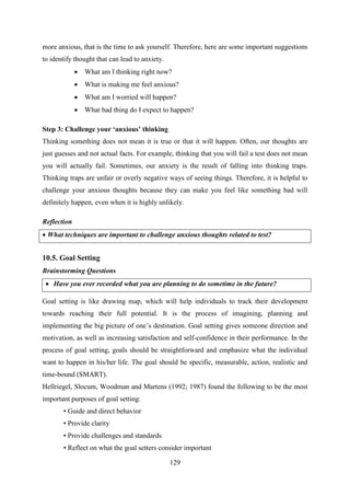 129
more anxious, that is the time to ask yourself. Therefore, here are some important suggestions
to identify thought that can lead to anxiety.
 What am I thinking right now?
 What is making me feel anxious?
 What am I worried will happen?
 What bad thing do I expect to happen?
Step 3: Challenge your „anxious‟ thinking
Thinking something does not mean it is true or that it will happen. Often, our thoughts are
just guesses and not actual facts. For example, thinking that you will fail a test does not mean
you will actually fail. Sometimes, our anxiety is the result of falling into thinking traps.
Thinking traps are unfair or overly negative ways of seeing things. Therefore, it is helpful to
challenge your anxious thoughts because they can make you feel like something bad will
definitely happen, even when it is highly unlikely.
Reflection
 What techniques are important to challenge anxious thoughts related to test?
10.5. Goal Setting
Brainstorming Questions
 Have you ever recorded what you are planning to do sometime in the future?
Goal setting is like drawing map, which will help individuals to track their development
towards reaching their full potential. It is the process of imagining, planning and
implementing the big picture of one‘s destination. Goal setting gives someone direction and
motivation, as well as increasing satisfaction and self-confidence in their performance. In the
process of goal setting, goals should be straightforward and emphasize what the individual
want to happen in his/her life. The goal should be specific, measurable, action, realistic and
time-bound (SMART).
Hellriegel, Slocum, Woodman and Martens (1992; 1987) found the following to be the most
important purposes of goal setting:
• Guide and direct behavior
• Provide clarity
• Provide challenges and standards
• Reflect on what the goal setters consider important
 