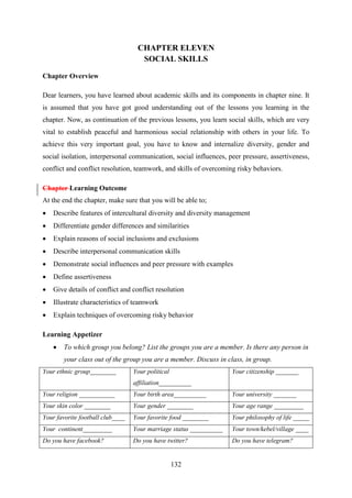 132
CHAPTER ELEVEN
SOCIAL SKILLS
Chapter Overview
Dear learners, you have learned about academic skills and its components in chapter nine. It
is assumed that you have got good understanding out of the lessons you learning in the
chapter. Now, as continuation of the previous lessons, you learn social skills, which are very
vital to establish peaceful and harmonious social relationship with others in your life. To
achieve this very important goal, you have to know and internalize diversity, gender and
social isolation, interpersonal communication, social influences, peer pressure, assertiveness,
conflict and conflict resolution, teamwork, and skills of overcoming risky behaviors.
Chapter Learning Outcome
At the end the chapter, make sure that you will be able to;
 Describe features of intercultural diversity and diversity management
 Differentiate gender differences and similarities
 Explain reasons of social inclusions and exclusions
 Describe interpersonal communication skills
 Demonstrate social influences and peer pressure with examples
 Define assertiveness
 Give details of conflict and conflict resolution
 Illustrate characteristics of teamwork
 Explain techniques of overcoming risky behavior
Learning Appetizer
 To which group you belong? List the groups you are a member. Is there any person in
your class out of the group you are a member. Discuss in class, in group.
Your ethnic group________ Your political
affiliation__________
Your citizenship _______
Your religion ___________ Your birth area__________ Your university _______
Your skin color ________ Your gender ________ Your age range _________
Your favorite football club____ Your favorite food ________ Your philosophy of life _____
Your continent_________ Your marriage status __________ Your town/kebel/village ____
Do you have facebook? Do you have twitter? Do you have telegram?
 