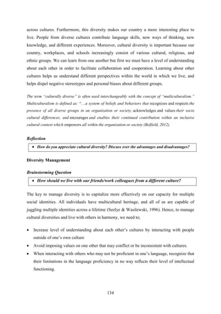 134
across cultures. Furthermore, this diversity makes our country a more interesting place to
live. People from diverse cultures contribute language skills, new ways of thinking, new
knowledge, and different experiences. Moreover, cultural diversity is important because our
country, workplaces, and schools increasingly consist of various cultural, religious, and
ethnic groups. We can learn from one another but first we must have a level of understanding
about each other in order to facilitate collaboration and cooperation. Learning about other
cultures helps us understand different perspectives within the world in which we live, and
helps dispel negative stereotypes and personal biases about different groups.
The term “culturally diverse” is often used interchangeably with the concept of “multiculturalism.”
Multiculturalism is defined as: ―…a system of beliefs and behaviors that recognizes and respects the
presence of all diverse groups in an organization or society, acknowledges and values their socio
cultural differences, and encourages and enables their continued contribution within an inclusive
cultural context which empowers all within the organization or society (Belfield, 2012).
Reflection
 How do you appreciate cultural diversity? Discuss over the advantages and disadvantages?
Diversity Management
Brainstorming Question
 How should we live with our friends/work colleagues from a different culture?
The key to manage diversity is to capitalize more effectively on our capacity for multiple
social identities. All individuals have multicultural heritage, and all of us are capable of
juggling multiple identities across a lifetime (Seelye & Wasilewski, 1996). Hence, to manage
cultural diversities and live with others in harmony, we need to;
 Increase level of understanding about each other‘s cultures by interacting with people
outside of one‘s own culture
 Avoid imposing values on one other that may conflict or be inconsistent with cultures.
 When interacting with others who may not be proficient in one‘s language, recognize that
their limitations in the language proficiency in no way reflects their level of intellectual
functioning.
 