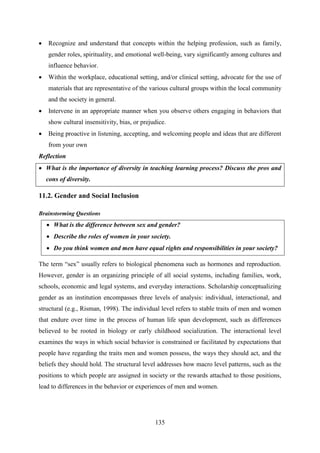 135
 Recognize and understand that concepts within the helping profession, such as family,
gender roles, spirituality, and emotional well-being, vary significantly among cultures and
influence behavior.
 Within the workplace, educational setting, and/or clinical setting, advocate for the use of
materials that are representative of the various cultural groups within the local community
and the society in general.
 Intervene in an appropriate manner when you observe others engaging in behaviors that
show cultural insensitivity, bias, or prejudice.
 Being proactive in listening, accepting, and welcoming people and ideas that are different
from your own
Reflection
 What is the importance of diversity in teaching learning process? Discuss the pros and
cons of diversity.
11.2. Gender and Social Inclusion
Brainstorming Questions
 What is the difference between sex and gender?
 Describe the roles of women in your society.
 Do you think women and men have equal rights and responsibilities in your society?
The term ―sex‖ usually refers to biological phenomena such as hormones and reproduction.
However, gender is an organizing principle of all social systems, including families, work,
schools, economic and legal systems, and everyday interactions. Scholarship conceptualizing
gender as an institution encompasses three levels of analysis: individual, interactional, and
structural (e.g., Risman, 1998). The individual level refers to stable traits of men and women
that endure over time in the process of human life span development, such as differences
believed to be rooted in biology or early childhood socialization. The interactional level
examines the ways in which social behavior is constrained or facilitated by expectations that
people have regarding the traits men and women possess, the ways they should act, and the
beliefs they should hold. The structural level addresses how macro level patterns, such as the
positions to which people are assigned in society or the rewards attached to those positions,
lead to differences in the behavior or experiences of men and women.
 