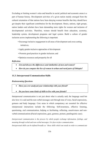 136
Excluding or limiting women‘s roles and benefits in social, political and economic arena is a
part of human history. Development activities of a given nation mainly emerged from the
cultural orientation of that nations have been denying women benefits that they should have
got despite their significant contribution for the development. Hence, nations, right groups,
nation leaders and scholars have been demanding more rights for women and inclusion of
developmental activities. Therefore, women should benefit from education, economy,
leadership system, development programs and legal system. Build a culture of gender
inclusion across implementing the following is important.
• Encourage inclusive engagement in all areas of development and cross-cutting
initiatives;
• Apply gender-inclusive approaches of development
• Promote good practices in gender inclusion; and
• Optimize resources and prosperity for all
Reflection
 List and discuss the differences and similarities of men and women?
 How do you compare the live of women in urban and rural parts of Ethiopia?
11.3. Interpersonal Communication Skills
Brainstorming Questions
 Have you ever analyzed your relationship with your friend?
 Do you have some kinds of skills to live with your friends?
Interpersonal communication is not just about what is actually said, the language used but
also how it is said and the non-verbal messages sent through tone of voice, facial expressions,
gestures and body language. Core areas in which competency are essential for effective
interpersonal interactions include the following: Self-awareness, effective listening,
questioning, oral communication, helping or facilitating, reflecting, assertiveness and non-
verbal communications (Facial expressions, gaze, gestures, posture, paralinguistic cues).
Interpersonal communication is the process by which people exchange information, feelings, and
meaning through verbal and non-verbal messages. It is face-to-face communication.
Interpersonal skills can be defined broadly as “those skills which one needs in order to communicate
 