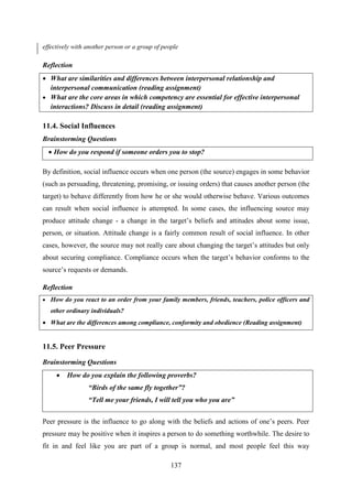 137
effectively with another person or a group of people
Reflection
 What are similarities and differences between interpersonal relationship and
interpersonal communication (reading assignment)
 What are the core areas in which competency are essential for effective interpersonal
interactions? Discuss in detail (reading assignment)
11.4. Social Influences
Brainstorming Questions
 How do you respond if someone orders you to stop?
By definition, social influence occurs when one person (the source) engages in some behavior
(such as persuading, threatening, promising, or issuing orders) that causes another person (the
target) to behave differently from how he or she would otherwise behave. Various outcomes
can result when social influence is attempted. In some cases, the influencing source may
produce attitude change - a change in the target‘s beliefs and attitudes about some issue,
person, or situation. Attitude change is a fairly common result of social influence. In other
cases, however, the source may not really care about changing the target‘s attitudes but only
about securing compliance. Compliance occurs when the target‘s behavior conforms to the
source‘s requests or demands.
Reflection
 How do you react to an order from your family members, friends, teachers, police officers and
other ordinary individuals?
 What are the differences among compliance, conformity and obedience (Reading assignment)
11.5. Peer Pressure
Brainstorming Questions
 How do you explain the following proverbs?
“Birds of the same fly together”?
“Tell me your friends, I will tell you who you are”
Peer pressure is the influence to go along with the beliefs and actions of one‘s peers. Peer
pressure may be positive when it inspires a person to do something worthwhile. The desire to
fit in and feel like you are part of a group is normal, and most people feel this way
 