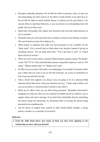 139
 Recognize unhealthy dynamics: It's not OK for others to pressure, force, or trick you
into doing things you don't want to or for others to make threats if you don't give in.
It's not OK for others to mock, belittle, shame, or criticize you for your choices. You
can ask others to stop these behaviors, or you can choose to avoid spending time with
people who act in these ways.
 Spend time with people who respect your decisions and won't put unfair pressure on
you to conform.
 Remember that you can't (and don't have to) please everyone or be liked by everyone.
This can be hard to accept, but it helps to try.
 When people or situations that make you feel pressured are not avoidable, try the
"delay tactic": Give yourself time to think about your decision instead of giving an
immediate answer: "Let me think about that," "Can I get back to you?" or "Check
back with me in an hour."
 When you can't avoid or delay a pressure-filled situation, practice saying "No thanks"
or just "No!" If "no" feels uncomfortable, practice using other responses, such as "Not
today," "Maybe another time," or "Thanks, but I can't."
 It's OK to use an excuse if the truth is too challenging. For example, if someone offers
you a drink and you want to say no but feel awkward, say you're on medication or
have to get up early the next day.
 Take a friend who supports you along if you are going to be in a pressure-filled
situation and let them know what your intentions are (e.g., "I don't want to drink, so if
you see me about to, remind me that I wanted to stay sober").
 Stand up for others when you see them being pressured. "Bystander intervention"
(stepping in to help out when you see someone in trouble) can be an effective way to
support others and send a message. If you don't feel comfortable directly confronting
the person doing the pressuring, try distracting them or inviting the person being
pressured to do something else.
 Ask for advice or support from a parent or other trusted family member, a clergy
person, a mentor, or a counselor if you need it.
Reflection
 From the skills listed above, how many of them you have been applying in the
relationship you have with your friends?
 