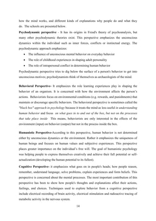 14
how the mind works, and different kinds of explanations why people do and what they
do. The schools are presented below.
Psychodynamic perspective - It has its origins in Freud's theory of psychoanalysis, but
many other psychodynamic theories exist. This perspective emphasizes the unconscious
dynamics within the individual such as inner forces, conflicts or instinctual energy. The
psychodynamic approach emphasizes:
 The influence of unconscious mental behavior on everyday behavior
 The role of childhood experiences in shaping adult personality
 The role of intrapersonal conflict in determining human behavior
Psychodynamic perspective tries to dig below the surface of a person's behavior to get into
unconscious motives; psychodynamists think of themselves as archaeologists of the mind.
Behavioral Perspective- It emphasizes the role learning experiences play in shaping the
behavior of an organism. It is concerned with how the environment affects the person‘s
actions. Behaviorists focus on environmental conditions (e.g. rewards, and punishments) that
maintain or discourage specific behaviors. The behavioral perspective is sometimes called the
"black box" approach in psychology because it treats the mind as less useful in understanding
human behavior and focus on what goes in to and out of the box, but not on the processes
that take place inside This means, behaviorists are only interested in the effects of the
environment (input) on behavior (output) but not in the process inside the box.
Humanistic Perspective-According to this perspective, human behavior is not determined
either by unconscious dynamics or the environment. Rather it emphasizes the uniqueness of
human beings and focuses on human values and subjective experiences. This perspective
places greater importance on the individual‘s free will. The goal of humanistic psychology
was helping people to express themselves creatively and achieve their full potential or self-
actualization (developing the human potential to its fullest).
Cognitive Perspective- it emphasizes what goes on in people's heads; how people reason,
remember, understand language, solve problems, explain experiences and form beliefs. This
perspective is concerned about the mental processes. The most important contribution of this
perspective has been to show how people's thoughts and explanations affect their actions,
feelings, and choices. Techniques used to explore behavior from a cognitive perspective
include electrical recording of brain activity, electrical stimulation and radioactive tracing of
metabolic activity in the nervous system.
 