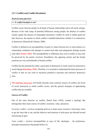 141
11.7. Conflict and Conflict Resolution
Brainstorming Question
 Is conflict harmful or not?
Conflict occurs between people in all kinds of human relationships and in all social settings.
Because of the wide range of potential differences among people, the absence of conflict
usually signals the absence of meaningful interaction. Conflict by itself is neither good nor
bad. However, the manner in which conflict is handled determines whether it is constructive
or destructive (Deutsch & Coleman, 2000).
Conflict is defined as an incompatibility of goals or values between two or more parties in a
relationship, combined with attempts to control each other and antagonistic feelings toward
each other (Fisher, 1990). The incompatibility or difference may exist in reality or may only
be perceived by the parties involved. Nonetheless, the opposing actions and the hostile
emotions are very real hallmarks of human conflict.
Conflict has the potential for either a great deal of destruction or much creativity and positive
social change (Kriesberg, 1998). Therefore, it is essential to understand the basic processes of
conflict so that we can work to maximize productive outcomes and minimize destructive
ones.
This paperOur discussion will briefly describe some common sources of conflict, the levels
of social interaction at which conflict occurs, and the general strategies of approaching
conflict that are available.
Sources of Conflict
One of the early theorists on conflict, Daniel Katz (1965), created a typology that
distinguishes three main sources of conflict: economic, value, and power.
Economic conflict - involves competing motives to attain scarce resources. Each party wants
to get the most that it can, and the behavior and emotions of each party are directed toward
maximizing its gain.
Value conflict - involves incompatibility in ways of life, ideologies – the preferences,
principles and practices that people believe in.
 