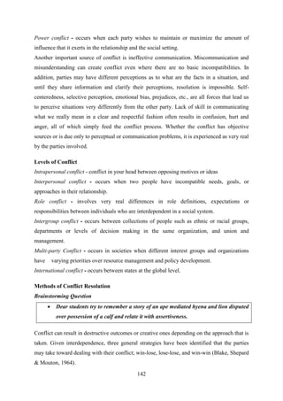 142
Power conflict - occurs when each party wishes to maintain or maximize the amount of
influence that it exerts in the relationship and the social setting.
Another important source of conflict is ineffective communication. Miscommunication and
misunderstanding can create conflict even where there are no basic incompatibilities. In
addition, parties may have different perceptions as to what are the facts in a situation, and
until they share information and clarify their perceptions, resolution is impossible. Self-
centeredness, selective perception, emotional bias, prejudices, etc., are all forces that lead us
to perceive situations very differently from the other party. Lack of skill in communicating
what we really mean in a clear and respectful fashion often results in confusion, hurt and
anger, all of which simply feed the conflict process. Whether the conflict has objective
sources or is due only to perceptual or communication problems, it is experienced as very real
by the parties involved.
Levels of Conflict
Intrapersonal conflict - conflict in your head between opposing motives or ideas
Interpersonal conflict - occurs when two people have incompatible needs, goals, or
approaches in their relationship.
Role conflict - involves very real differences in role definitions, expectations or
responsibilities between individuals who are interdependent in a social system.
Intergroup conflict - occurs between collections of people such as ethnic or racial groups,
departments or levels of decision making in the same organization, and union and
management.
Multi-party Conflict - occurs in societies when different interest groups and organizations
have varying priorities over resource management and policy development.
International conflict - occurs between states at the global level.
Methods of Conflict Resolution
Brainstorming Question
 Dear students try to remember a story of an ape mediated hyena and lion disputed
over possession of a calf and relate it with assertiveness.
Conflict can result in destructive outcomes or creative ones depending on the approach that is
taken. Given interdependence, three general strategies have been identified that the parties
may take toward dealing with their conflict; win-lose, lose-lose, and win-win (Blake, Shepard
& Mouton, 1964).
 