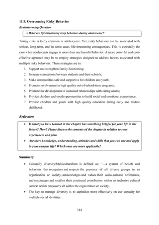 144
11.9. Overcoming Risky Behavior
Brainstorming Question
 What are life threatening risky behaviors during adolescence?
Taking risks is fairly common in adolescence. Yet, risky behaviors can be associated with
serious, long-term, and–in some cases–life-threatening consequences. This is especially the
case when adolescents engage in more than one harmful behavior. A more powerful and cost-
effective approach may be to employ strategies designed to address factors associated with
multiple risky behaviors. These strategies are to:
1. Support and strengthen family functioning;
2. Increase connections between students and their schools;
3. Make communities safe and supportive for children and youth;
4. Promote involvement in high quality out-of-school-time programs;
5. Promote the development of sustained relationships with caring adults;
6. Provide children and youth opportunities to build social and emotional competence;
7. Provide children and youth with high quality education during early and middle
childhood.
Reflection
 Is what you have learned in the chapter has something helpful for your life in the
future? How? Please discuss the contents of the chapter in relation to your
experiences and plan.
 Are there knowledge, understanding, attitudes and skills that you can use and apply
in your campus life? Which ones are more applicable?
Summary
 Culturally diversity/Multiculturalism is defined as: “…a system of beliefs and
behaviors that recognizes and respects the presence of all diverse groups in an
organization or society, acknowledges and values their socio-cultural differences,
and encourages and enables their continued contribution within an inclusive cultural
context which empowers all within the organization or society.
 The key to manage diversity is to capitalize more effectively on our capacity for
multiple social identities.
 