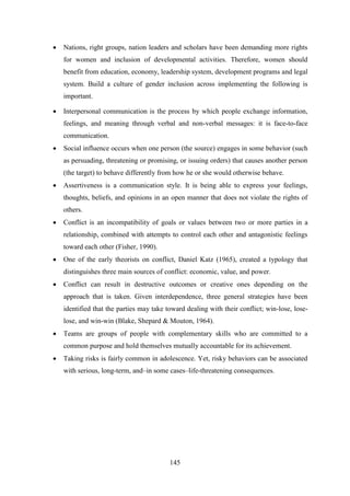 145
 Nations, right groups, nation leaders and scholars have been demanding more rights
for women and inclusion of developmental activities. Therefore, women should
benefit from education, economy, leadership system, development programs and legal
system. Build a culture of gender inclusion across implementing the following is
important.
 Interpersonal communication is the process by which people exchange information,
feelings, and meaning through verbal and non-verbal messages: it is face-to-face
communication.
 Social influence occurs when one person (the source) engages in some behavior (such
as persuading, threatening or promising, or issuing orders) that causes another person
(the target) to behave differently from how he or she would otherwise behave.
 Assertiveness is a communication style. It is being able to express your feelings,
thoughts, beliefs, and opinions in an open manner that does not violate the rights of
others.
 Conflict is an incompatibility of goals or values between two or more parties in a
relationship, combined with attempts to control each other and antagonistic feelings
toward each other (Fisher, 1990).
 One of the early theorists on conflict, Daniel Katz (1965), created a typology that
distinguishes three main sources of conflict: economic, value, and power.
 Conflict can result in destructive outcomes or creative ones depending on the
approach that is taken. Given interdependence, three general strategies have been
identified that the parties may take toward dealing with their conflict; win-lose, lose-
lose, and win-win (Blake, Shepard & Mouton, 1964).
 Teams are groups of people with complementary skills who are committed to a
common purpose and hold themselves mutually accountable for its achievement.
 Taking risks is fairly common in adolescence. Yet, risky behaviors can be associated
with serious, long-term, and–in some cases–life-threatening consequences.
 