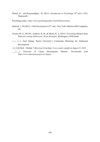 148
Plotnik, R. and Kouyoumdjian, H. (2011). Introduction to Psychology (9th
edit.). USA:
Wadsworth
Psychology today - https://www.psychologytoday.com/intl/basics/stress.
Santrock, J. W.(2011). Child Development (13th
edit.). New York: McGraw-Hill Companies,
Inc
Terzian, M. A., M.S.W., Andrews, K. M., & Moore, K. A. (2011). Preventing Multiple Risky
Behaviors among Adolescents: Seven Strategies. Washington: Child trends.
------ (---). Goal Setting: Baylor University‘s Community Mentoring for Adolescent
Development.
- (-). Life Skill – Module 7. Retrieved from https://www.unodc.org/pdf on August 25, 2019.
___.(___). Overview of Career Development Theories. Downloaded from
https://www.education.pa.gov on August.
 