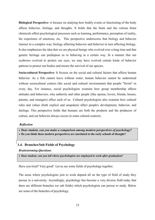 15
Biological Perspective- it focuses on studying how bodily events or functioning of the body
affects behavior, feelings, and thoughts. It holds that the brain and the various brain
chemicals affect psychological processes such as learning, performance, perception of reality,
the experience of emotions, etc. This perspective underscores that biology and behavior
interact in a complex way; biology affecting behavior and behavior in turn affecting biology.
It also emphasizes the idea that we are physical beings who evolved over a long time and that
genetic heritage can predispose us to behaving in a certain way. In a manner that our
eyebrows evolved to protect our eyes, we may have evolved certain kinds of behavior
patterns to protect our bodies and ensure the survival of our species.
Socio-cultural Perspective- It focuses on the social and cultural factors that affects human
behavior. As a fish cannot leave without water, human behavior cannot be understood
without sociocultural context (the social and cultural environment) that people "Swim" in
every day. For instance, social psychologists examine how group membership affects
attitudes and behaviors, why authority and other people (like spouse, lovers, friends, bosses,
parents, and strangers) affect each of us. Cultural psychologists also examine how cultural
rules and values (both explicit and unspoken) affect people's development, behavior, and
feelings. This perspective holds that humans are both the products and the producers of
culture, and our behavior always occurs in some cultural contexts.
Reflection
 Dear student, can you make a comparison among modern perspectives of psychology?
 Do you think these modern perspectives are unrelated to the early schools of thought?
Dear student can guess and list out areas of concern for psychologists?
1.4. Branches/Sub Fields of Psychology
Brainstorming Questions
 Dear student, can you tell where psychologists are employed to work after graduation?
Have you tried? Very good! Let us see some fields of psychology together.
The areas where psychologists join to work depend all on the type of field of study they
pursue in a university. Accordingly, psychology has become a very diverse field today that
there are different branches (or sub fields) which psychologists can pursue to study. Below
are some of the branches of psychology.
 