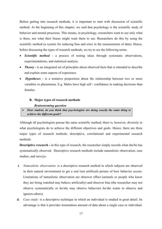 17
Before getting into research methods, it is important to start with discussion of scientific
method. At the beginning of this chapter, we said that psychology is the scientific study of
behavior and mental processes. This means, in psychology, researchers want to see only what
is there, not what their biases might want them to see. Researchers do this by using the
scientific method (a system for reducing bias and error in the measurement of data). Hence,
before discussing the types of research methods; we try to see the following terms.
 Scientific method - a process of testing ideas through systematic observations,
experimentations, and statistical analysis.
 Theory - is an integrated set of principles about observed facts that is intended to describe
and explain some aspects of experience.
 Hypotheses - is a tentative proposition about the relationship between two or more
variables or phenomena. E.g. Males have high self - confidence in making decisions than
females.
B. Major types of research methods
Brainstorming question
 Dear student, do you think that psychologists are doing exactly the same thing to
achieve the different goals?
Although all psychologists pursue the same scientific method, there is, however, diversity in
what psychologists do to achieve the different objectives and goals. Hence, there are three
major types of research methods: descriptive, correlational and experimental research
methods.
Descriptive research - in this type of research, the researcher simply records what she/he has
systematically observed. Descriptive research methods include naturalistic observation, case
studies, and surveys.
i. Naturalistic observation: is a descriptive research method in which subjects are observed
in their natural environment to get a real (not artificial) picture of how behavior occurs.
Limitations of naturalistic observation are observer effect (animals or people who know
they are being watched may behave artificially) and observer bias (the researcher may not
observe systematically or he/she may observe behaviors he/she wants to observe and
ignores others).
ii. Case study: is a descriptive technique in which an individual is studied in great detail. Its
advantage is that it provides tremendous amount of data about a single case or individual.
 