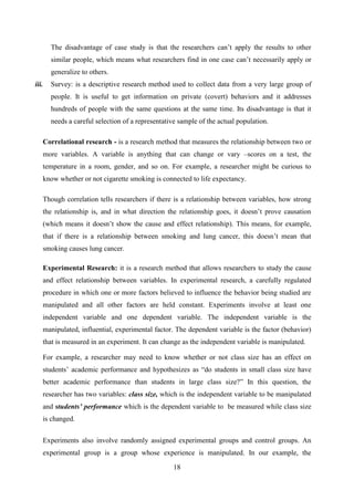 18
The disadvantage of case study is that the researchers can‘t apply the results to other
similar people, which means what researchers find in one case can‘t necessarily apply or
generalize to others.
iii. Survey: is a descriptive research method used to collect data from a very large group of
people. It is useful to get information on private (covert) behaviors and it addresses
hundreds of people with the same questions at the same time. Its disadvantage is that it
needs a careful selection of a representative sample of the actual population.
Correlational research - is a research method that measures the relationship between two or
more variables. A variable is anything that can change or vary –scores on a test, the
temperature in a room, gender, and so on. For example, a researcher might be curious to
know whether or not cigarette smoking is connected to life expectancy.
Though correlation tells researchers if there is a relationship between variables, how strong
the relationship is, and in what direction the relationship goes, it doesn‘t prove causation
(which means it doesn‘t show the cause and effect relationship). This means, for example,
that if there is a relationship between smoking and lung cancer, this doesn‘t mean that
smoking causes lung cancer.
Experimental Research: it is a research method that allows researchers to study the cause
and effect relationship between variables. In experimental research, a carefully regulated
procedure in which one or more factors believed to influence the behavior being studied are
manipulated and all other factors are held constant. Experiments involve at least one
independent variable and one dependent variable. The independent variable is the
manipulated, influential, experimental factor. The dependent variable is the factor (behavior)
that is measured in an experiment. It can change as the independent variable is manipulated.
For example, a researcher may need to know whether or not class size has an effect on
students‘ academic performance and hypothesizes as ―do students in small class size have
better academic performance than students in large class size?‖ In this question, the
researcher has two variables: class size, which is the independent variable to be manipulated
and students‟ performance which is the dependent variable to be measured while class size
is changed.
Experiments also involve randomly assigned experimental groups and control groups. An
experimental group is a group whose experience is manipulated. In our example, the
 