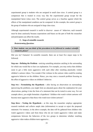 19
experimental group is students who are assigned in small class sizes. A control group is a
comparison that is treated in every way like the experimental group except for the
manipulated factor (class size). The control group serves as a baseline against which the
effects of the manipulated condition can be compared. In this example, the control group is
the group of students who are assigned in large class sizes.
Although experimental research is useful to discover causes of behaviors, such research
must be done cautiously because expectations and biases on the part of both the researcher
and participants can affect the results.
C. Steps of scientific research
Brainstorming Questions
 Dear student, can you think of the procedures to be followed to conduct scientific
research, please?
Did you try? Fantastic! In scientific research, there are at least five major steps to be
followed.
Step one - Defining the Problem - noticing something attention catching in the surrounding
for which one would like to have an explanation. For example, you may notice that children
seem to get a little more aggressive with each other after watching practically violent
children‘s cartoon videos. You wonder if the violence in the cartoon video could be creating
aggressive behavior on the children. Hence, you may raise a research problem focusing on
the effect of aggressive videos on children‘s behavior.
Step two - Formulating the Hypothesis - after having an observation on surroundings
(perceiving the problem), you might form an educated guess about the explanation for your
observations, putting it into the form of a statement that can be tested in some way. For our
example above, you might formulate a hypothesis ―children who watch violent cartoons will
become more aggressive than those who watch non-violent cartoons‖.
Step three - Testing the Hypothesis - at this step, the researcher employs appropriate
research methods and collects ample data (information) to accept or reject the proposed
statement. For instance, in the above example, the data will be gathered from children who
watch aggressive videos and from those who do not watch aggressive videos and make
comparisons between the behaviors of the two groups to determine whether watching
aggressive video makes children more aggressive. .
 