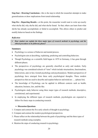 20
Step four - Drawing Conclusions - this is the step in which the researcher attempts to make
generalizations or draw implications from tested relationship
Step five - Reporting Results - at this point, the researcher would want to write up exactly
what she/he did, why she/he did, and what she/he found. So that, others can learn from what
she/he has already accomplished, or failed to accomplish. This allows others to predict and
modify behavior based on the findings.
Reflection
 Dear student can explain the three major types of research methods in psychology, and the
ethical procedures to be followed, please?
Summary
[
 Psychology is a science of behavior and mental process.
 Psychologists aim at describing, explaining, predicting and controlling behaviors.
 Though Psychology as a scientific field began in 1879 in Germany, it has gone through
different phases.
 The perspectives of psychology are generally classified as early and modern. Early
psychology was considered schools of ―isms‖ which include structuralism, functionalism,
behaviorism, and, in fact, Gestalt psychology and psychoanalysis. Modern perspectives of
psychology have emerged from these early psychological thoughts. These modern
perspectives that are used to describe and explain behavior and mind are …..(please list).
 The knowledge of Psychology can be applied in different contexts such as health,
education, business, law, and the like.
 Psychologists study behavior using three major types of research methods; descriptive,
correlational, and experimental.
 In employing the different types of research methods, psychologists are expected to
follow five basic steps in conducting research.
 Discussion Questions
1. Compare and contrast the five early schools of thought in psychology.
2. Compare and contrast the modern psychological perspectives.
3. Please reflect on the relationship between the goals of psychology and the three types of
research methods using examples.
4. Mention the steps of conducting research in psychology.
 