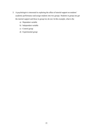 21
5. A psychologist is interested in exploring the effect of tutorial support on students‘
academic performance and assign students into two groups. Students in group one get
the tutorial support and those in group two do not. In this example, what is the
a) Dependent variable
b) Independent variable
c) Control group
d) Experimental group
 
