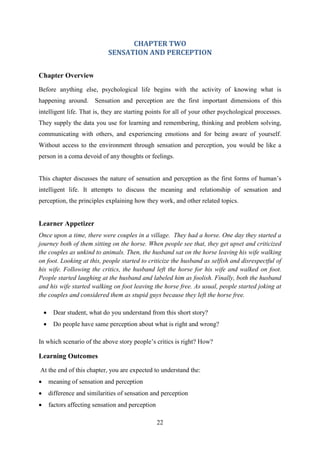 22
CHAPTER TWO
SENSATION AND PERCEPTION
Chapter Overview
Before anything else, psychological life begins with the activity of knowing what is
happening around. Sensation and perception are the first important dimensions of this
intelligent life. That is, they are starting points for all of your other psychological processes.
They supply the data you use for learning and remembering, thinking and problem solving,
communicating with others, and experiencing emotions and for being aware of yourself.
Without access to the environment through sensation and perception, you would be like a
person in a coma devoid of any thoughts or feelings.
This chapter discusses the nature of sensation and perception as the first forms of human‘s
intelligent life. It attempts to discuss the meaning and relationship of sensation and
perception, the principles explaining how they work, and other related topics.
Learner Appetizer
Once upon a time, there were couples in a village. They had a horse. One day they started a
journey both of them sitting on the horse. When people see that, they get upset and criticized
the couples as unkind to animals. Then, the husband sat on the horse leaving his wife walking
on foot. Looking at this, people started to criticize the husband as selfish and disrespectful of
his wife. Following the critics, the husband left the horse for his wife and walked on foot.
People started laughing at the husband and labeled him as foolish. Finally, both the husband
and his wife started walking on foot leaving the horse free. As usual, people started joking at
the couples and considered them as stupid guys because they left the horse free.
 Dear student, what do you understand from this short story?
 Do people have same perception about what is right and wrong?
In which scenario of the above story people‘s critics is right? How?
Learning Outcomes
At the end of this chapter, you are expected to understand the:
 meaning of sensation and perception
 difference and similarities of sensation and perception
 factors affecting sensation and perception
 
