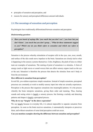 23
 principles of sensation and perception, and
 reasons for sensory and perceptual differences amount individuals.
2.1.The meanings of sensation and perception
Psychologists have traditionally differentiated between sensation and perception
Brainstorming questions
 Have you heard of sayings like „you watch but you don‟t see‟; „you hear but you
don‟t listen‟, „you touch but you don‟t grasp…‟ What do these statements suggest
to you? Which one do you think refers to sensation and which one refers to
perception?
 What are the elements of learning?
Sensation is the process whereby stimulation of receptor cells in the eyes, ears, nose, mouth,
and surface of the skin sends nerve impulses to the brain. Sensations are closely tied to what
is happening in the sensory systems themselves. Color, brightness, the pitch of tone or a bitter
taste are examples of sensations. The starting of point of sensations is a stimulus. A form of
energy (such as light waves or sound waves) that can affect sensory organs (such as the eye
or the ear). Sensation is therefore the process that detects the stimulus from one‘s body or
from the environment.
How different is sensation from perception?
In real life, you seldom experience simple sensations. Instead of simple sensations, perceptual
processes are constantly at work to modify sensory input into what are actually experiences.
Perception is the process that organizes sensations into meaningful patterns. It is the process
whereby the brain interprets sensations, giving them order and meaning. Thus, hearing
sounds and seeing colors is largely a sensory process, but forming a melody and detecting
patterns and shapes is largely a perceptual process.
Why do we say “largely” in the above expression?
We say largely because in everyday life, it is almost impossible to separate sensation from
perception. As soon as the brain receives sensations, it automatically interprets or perceives
them, and without sensations of some kind perception could not occur.
Can you mention examples showing the difference between sensation and perception?
 
