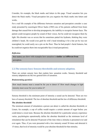 24
Consider, for example, the black marks and letters in this page. Visual sensation lets you
detect the black marks. Visual perception lets you organize the black marks into letters and
works.
For a real life example of the difference between sensation and perception consider a case
study presented by neurologist Oliver Sacks (1985) one of his patients suffered from brain
damage that caused him to develop prospagnosia, the inability to recognize human faces. The
patient could recognize people by sound of their voices, but he could not recognize them by
light. His disorder was so severe that he sometimes patted tire hydrants, thinking they were
children‘s heads. He would even grab his wife‘s head mistaking it for a hat yet he was not
nearsighted; he could easily see a pin on the floor. Thus he had people‘s facial features, but
he could not organize them into recognizable face (visual perceptions).
Reflection
Dear student, now show with examples how sensation is similar and different from
perception.
2.2.The sensory laws: Sensory thresholds and sensory adaption.
There are certain sensory laws that explain how sensation works. Sensory threshold and
sensory adaptation are the two general laws of sensation.
Brainstorming questions
How much intense must a sound be for you to detect it? How much changes in light
intensity must occur for you to notice it?
 perception?
 What are the elements of learning?
Sensory threshold is the minimum point of intensity a sound can be detected. There are two
laws of sensory threshold: The law of absolute threshold and the law of difference threshold.
The absolute threshold
The minimum amount of stimulation a person can detect is called the absolute threshold, or
Limen, for example, a cup of coffee would require a certain amount of sugar before you
could detect a sweet taste. Because the absolute threshold for a particular sensory experience
varies, psychologists operationally define the absolute threshold as the minimum level of
stimulation that can be detected 50 percent of the time when a stimulus is presented over and
over again. Thus, if you were presented with a low intensity sound 30 times and detected it
15 times, that level of intensity would be your absolute threshold for that stimulus.
 