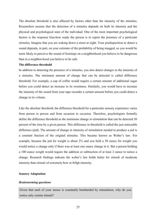 25
The absolute threshold is also affected by factors other than the intensity of the stimulus;
Researchers assume that the detection of a stimulus depends on both its intensity and the
physical and psychological state of the individual. One of the most important psychological
factors is the response bias-how ready the person is to report the presence of a particular
stimulus. Imagine that you are waking down a street at night. Your predisposition to detect a
sound depends, in part, on your estimate of the probability of being mugged, so you would be
more likely to perceive the sound of footsteps on a neighborhood you believe to be dangerous
than in a neighbor-hood you believe to be safe.
The difference threshold
In addition to detecting the presence of a stimulus, you also detect changes in the intensity of
a stimulus. The minimum amount of change that can be detected is called difference
threshold. For example, a cup of coffee would require a certain amount of additional sugar
before you could detect an increase in its sweetness. Similarly, you would have to increase
the intensity of the sound from your tape recorder a certain amount before you could detect a
change in its volume.
Like the absolute threshold, the difference threshold for a particular sensory experience varies
from person to person and from occasion to occasion. Therefore, psychologists formally
define the difference threshold as the minimum change in stimulation that can be detected 50
percent of the time by a given person. This difference in threshold is called the just noticeable
difference (jnd). The amount of change in intensity of stimulation needed to produce a jnd is
a constant fraction of the original stimulus. This became known as Weber‘s law. For
example, because the jnd for weight is about 2% and you held a 50 ounce for weight you
would notice a change only if there was at least one ounce change in it. But a person holding
a 100 ounce weight would require the addition or subtraction of at least 2 ounce to notice a
change. Research findings indicate the weber‘s law holds better for stimuli of moderate
intensity than stimuli of extremely how or hi9gh intensity.
Sensory Adaptation
Brainstorming questions
Given that each of your senses is constantly bombarded by stimulation, why do you
notice only certain stimuli?
 