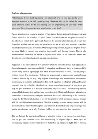 28
Brainstorming questions
What factors do you think determine your attention? Why do you pay, in the above
example, attention to the ball carrier ignoring others and why, at the end of the game,
your attention shifted to the cold feeling you are experiencing in your feet? What
aspects of the environment get your attention at a given time?
Paying attention is in general a function of two factors: factors external to the perceiver and
factors internal to the perceiver. External factors refer to factors that are generally found in
the objects or stimuli to be perceived. Some of the external characteristics of objects that
determine whether you are going to attend them or not are size and intensity, repetition,
novelty (or newness), and movement. Other things being constant, bigger and brighter stimuli
are more likely to capture your attention than smaller and dimmer objects. That is why
announcements and notice are written in big and block letters. In the same way, people who
dress bright colored clothes tend to capture your attention.
Repetition is the second factor. You are more likely to attend to stimuli that repeatedly or
frequently occur in your perceptual field. A misspelled word is more likely to be detected if it
occurs many times in a paragraph than when it occurs only once or twice. You are going to
notice a person if he continuously follows you as compared to a person you meet only once
or twice. That is, by the way, why slogans, advertisings, and announcement are repeated
continuously to audiences and spectators. In a word, repetition is attention getting. However,
no matter how big or bright a stimulus is, or else no matter how frequently it may occur, you
may not give it attention as if it occurs in the same way all the time. This is basically because
you are likely to adapt to it and then stop responding to it. This is called sensory adaptation or
habituation. It is the tendency to ignore a stimulus that occurs continuously in the same way.
Hence, the third factor of attention is novelty-the extent to which a stimulus creates a contrast
with the rest objects in the environment. Novel or new objects create a sharp contrast with the
environment and hence tend to capture your attention. Remember here why you are given a
special attention as a guest, why first-born children get more attention from parents etc.
The last but not the least external factor in attention getting is movement. Moving objects
tend to get your attention more than non-moving or stagnant objects. Your eyes are
involuntarily attracted to movement the way butterflies are attracted to light. This is because
 