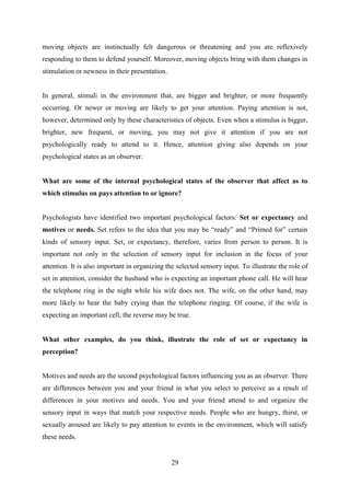29
moving objects are instinctually felt dangerous or threatening and you are reflexively
responding to them to defend yourself. Moreover, moving objects bring with them changes in
stimulation or newness in their presentation.
In general, stimuli in the environment that, are bigger and brighter, or more frequently
occurring. Or newer or moving are likely to get your attention. Paying attention is not,
however, determined only by these characteristics of objects. Even when a stimulus is bigger,
brighter, new frequent, or moving, you may not give it attention if you are not
psychologically ready to attend to it. Hence, attention giving also depends on your
psychological states as an observer.
What are some of the internal psychological states of the observer that affect as to
which stimulus on pays attention to or ignore?
Psychologists have identified two important psychological factors: Set or expectancy and
motives or needs. Set refers to the idea that you may be ―ready‖ and ―Primed for‖ certain
kinds of sensory input. Set, or expectancy, therefore, varies from person to person. It is
important not only in the selection of sensory input for inclusion in the focus of your
attention. It is also important in organizing the selected sensory input. To illustrate the role of
set in attention, consider the husband who is expecting an important phone call. He will hear
the telephone ring in the night while his wife does not. The wife, on the other hand, may
more likely to hear the baby crying than the telephone ringing. Of course, if the wife is
expecting an important cell, the reverse may be true.
What other examples, do you think, illustrate the role of set or expectancy in
perception?
Motives and needs are the second psychological factors influencing you as an observer. There
are differences between you and your friend in what you select to perceive as a result of
differences in your motives and needs. You and your friend attend to and organize the
sensory input in ways that match your respective needs. People who are hungry, thirst, or
sexually aroused are likely to pay attention to events in the environment, which will satisfy
these needs.
 