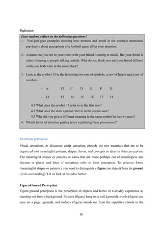30
Reflection
Dear student, reflect on the following questions?
1. You just give examples showing how motives and needs in the example mentioned
previously about perceptions of a football game affect your attention.
2. Assume that you are in your room with your friend listening to music. But your friend is
rather listening to people talking outside. Why do you think you and your friend differed
while you both were in the same place?
3. Look at the symbol 13 in the following two raw of symbols: a raw of letters and a raw of
numbers.
- A 13 C D E F G
- 12 13 14 15 16 17 18
4.1 What does the symbol 13 refer to in the first row?
4.2 What does the same symbol refer to in the second row?
4.3 Why did you give a different meaning to the same symbol in the two rows?
4. Which factor of attention getting is/are explaining these phenomena?
2.3.2.From perception
Visual sensations, as discussed under sensation, provide the raw materials that are to be
organized into meaningful patterns, shapes, forms, and concepts or ideas or form perception.
The meaningful shapes or patterns or ideas that are made perhaps out of meaningless and
discrete or pieces and bites of sensations refer to form perception. To perceive forms
(meaningful shapes or patterns), you need to distinguish a figure (an object) from its ground
(or its surrounding). Let us look at this idea further.
Figure-Ground Perception
Figure-ground perception is the perception of objects and forms of everyday experience as
standing out from a background. Pictures (figure) hang on a wall (ground), words (figure) are
seen on a page (ground), and melody (figure) stands out from the repetitive chords in the
 