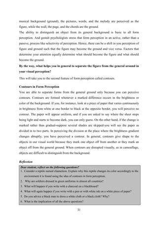 31
musical background (ground), the pictures, words, and the melody are perceived as the
figure, while the wall, the page, and the chords are the ground.
The ability to distinguish an object from its general background is basic to all form
perception. And gestalt psychologists stress that form perception in an active, rather than a
passive, process like selectivity of perception. Hence, there can be a shift in you perception of
figure and ground such that the figure may become the ground and vice versa. Factors that
determine your attention equally determine what should become the figure and what should
become the ground.
By the way, what helps you in general to separate the figure from the general around in
your visual perception?
This will take you to the second feature of form perception called contours.
Contours in Form Perception
You are able to separate forms from the general ground only because you can perceive
contours. Contours are formed whenever a marked difference occurs in the brightness or
color of the background. If you, for instance, look at a piece of paper that varies continuously
in brightness from white at one border to black at the opposite border, you will perceive no
contour. The paper will appear uniform, and if you are asked to say where the sheet stops
being light and starts to become dark, you can only guess. On the other hand, if the change is
marked rather than gradual-suppose several shades are skipped-you will see the paper as
divided in to two parts. In perceiving the division at the place where the brightness gradient
changes abruptly, you have perceived a contour. In general, contours give shape to the
objects in our visual world because they mark one object off from another or they mark an
object off from the general ground. When contours are disrupted visually, as in camouflage,
objects are difficult to distinguish from the background.
Reflection
Dear student, reflect on the following questions?
1. Consider a reptile named chameleon. Explain why this reptile changes its color accordingly to the
environment it is found using the idea of contours in form perception.
2. Why are soldiers dressed in green uniforms in almost all countries?
3. What will happen if you write with a charcoal on a blackboard?
4. What will again happen if you write with a pen or with white ink on a white piece of paper?
5. Do you advice a black man to dress a white cloth or a black cloth? Why?
6. What is the implication of all the above questions?
 