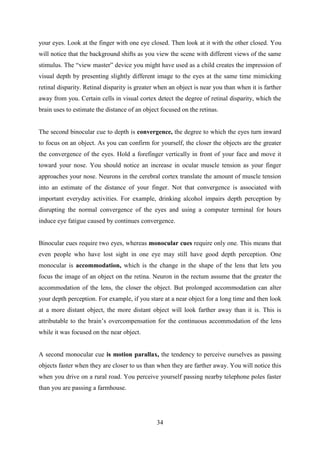 34
your eyes. Look at the finger with one eye closed. Then look at it with the other closed. You
will notice that the background shifts as you view the scene with different views of the same
stimulus. The ―view master‖ device you might have used as a child creates the impression of
visual depth by presenting slightly different image to the eyes at the same time mimicking
retinal disparity. Retinal disparity is greater when an object is near you than when it is farther
away from you. Certain cells in visual cortex detect the degree of retinal disparity, which the
brain uses to estimate the distance of an object focused on the retinas.
The second binocular cue to depth is convergence, the degree to which the eyes turn inward
to focus on an object. As you can confirm for yourself, the closer the objects are the greater
the convergence of the eyes. Hold a forefinger vertically in front of your face and move it
toward your nose. You should notice an increase in ocular muscle tension as your finger
approaches your nose. Neurons in the cerebral cortex translate the amount of muscle tension
into an estimate of the distance of your finger. Not that convergence is associated with
important everyday activities. For example, drinking alcohol impairs depth perception by
disrupting the normal convergence of the eyes and using a computer terminal for hours
induce eye fatigue caused by continues convergence.
Binocular cues require two eyes, whereas monocular cues require only one. This means that
even people who have lost sight in one eye may still have good depth perception. One
monocular is accommodation, which is the change in the shape of the lens that lets you
focus the image of an object on the retina. Neuron in the rectum assume that the greater the
accommodation of the lens, the closer the object. But prolonged accommodation can alter
your depth perception. For example, if you stare at a near object for a long time and then look
at a more distant object, the more distant object will look farther away than it is. This is
attributable to the brain‘s overcompensation for the continuous accommodation of the lens
while it was focused on the near object.
A second monocular cue is motion parallax, the tendency to perceive ourselves as passing
objects faster when they are closer to us than when they are farther away. You will notice this
when you drive on a rural road. You perceive yourself passing nearby telephone poles faster
than you are passing a farmhouse.
 