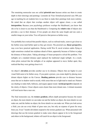 35
The remaining monocular cues are called pictorial cues because artists use them to create
depth in their drawings and paintings. Leonardo da Vinci formalized pictorial cues 500 year
ago in teaching his art students how to use them to make their paintings look more realistic.
He noted that an object that overlaps another object will appear closer, a cue called
interposition. Because your psychology professor overlaps the blackboard, you know that
she or he is closer to you than the blackboard is. Comparing the relative size of objects also
provides a cue to their distance. If two people are about the same height and one casts a
smaller image on your retina. You will perceive that person as farther away.
You probably have noticed that parallel objects, such as railroad tracks, seem to get closer as
the further away (and farther apart as they get closer). The pictorial cue, linear perspective,
may even have practical application. During world War II, naval aviation cadets flying at
night sometimes crashed into airplanes ahead of them, apparently because of failure to judge
the distance of those plans. Taking advantage of linear perspective solved this problem. Two
taillights set a standard distance apart replaced the traditional single taillight. As a result,
when pilots noticed that the taillights of an airplane appeared to move farther apart, they
realized that they were getting closer to it.
An object‘s elevation provides another cue to its distance. Objects that are higher in your
visual field seem to be farther away. If you paint a picture, you create depth by placing more
distant objects higher on the Canvas. Shading patterns provide cues to distance because
areas that are in shadow tend to recede, while areas that are in light tend to stand out. Painters
use shading to make balls, balloons, and organs appear round. Aerial perspective depends on
the clarity of objects. Closer objects seem clearer than more distant ones. A distant mountain
will look hazier than a near one.
The final monocular cue, the texture gradient, affects depth perception because the nearer
an object, the more details we can make out and the farther an object, the more details we can
make out, and the farther an object, the fewer details we can make out. When you look across
a field, you can see every blade of grass near you, but only an expanse of green far away
from you. Even 7 month old infants respond to the texture gradient cue. When presented with
drawings that use the texture gradient to make some objects appear to be in the foreground
and others in the background, infants will reach for an object in the foreground.
 